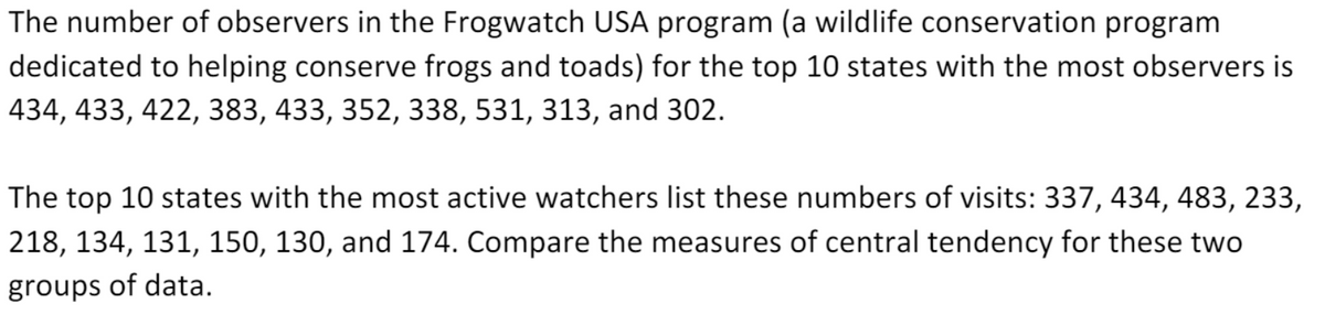 The number of observers in the Frogwatch USA program (a wildlife conservation program
dedicated to helping conserve frogs and toads) for the top 10 states with the most observers is
434, 433, 422, 383, 433, 352, 338, 531, 313, and 302.
The top 10 states with the most active watchers list these numbers of visits: 337, 434, 483, 233,
218, 134, 131, 150, 130, and 174. Compare the measures of central tendency for these two
groups of data.