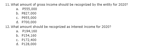 11. What amount of gross income should be recognized by the entity for 2020?
a. P555,000
b. P827,000
c. P955,000
d. P700,000
12. What amount should be recognized as interest income for 2020?
a. P194,160
b. P154,160
c. P172,400
d. P128,000