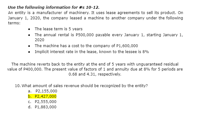 Use the following information for #s 10-12.
An entity is a manufacturer of machinery. It uses lease agreements to sell its product. On
January 1, 2020, the company leased a machine to another company under the following
terms:
• The lease term is 5 years
• The annual rental is P500,000 payable every January 1, starting January 1,
2020
•
The machine has a cost to the company of P1,600,000
• Implicit interest rate in the lease, known to the lessee is 8%
The machine reverts back to the entity at the end of 5 years with unguaranteed residual
value of P400,000. The present value of factors of 1 and annuity due at 8% for 5 periods are
0.68 and 4.31, respectively.
10. What amount of sales revenue should be recognized by the entity?
a. P2,155,000
b. P2,427,000
c. P2,555,000
d. P1,883,000