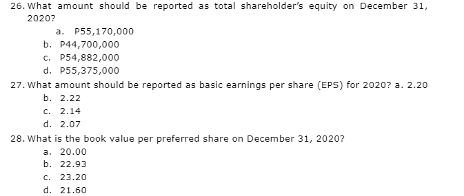 26. What amount should be reported as total shareholder's equity on December 31,
2020?
a. P55,170,000
b. P44,700,000
c. P54,882,000
d. P55,375,000
27. What amount should be reported as basic earnings per share (EPS) for 2020? a. 2.20
b. 2.22
c. 2.14
d. 2.07
28. What is the book value per preferred share on December 31, 2020?
a. 20.00
b. 22.93
c. 23.20
d. 21.60