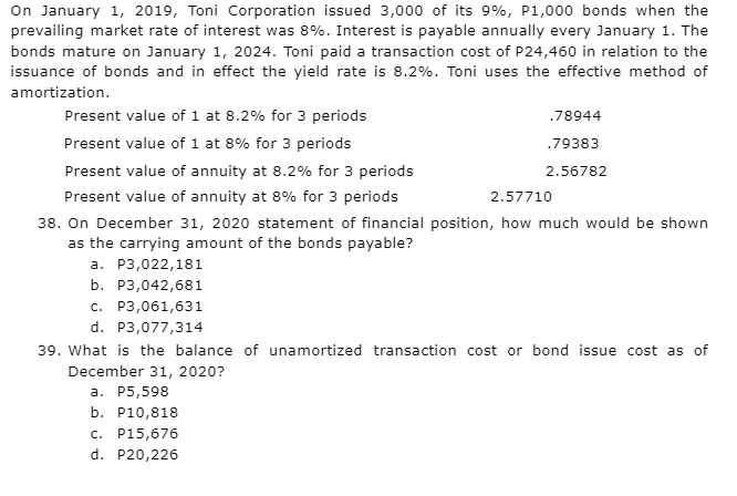 On January 1, 2019, Toni Corporation issued 3,000 of its 9%, P1,000 bonds when the
prevailing market rate of interest was 8%. Interest is payable annually every January 1. The
bonds mature on January 1, 2024. Toni paid a transaction cost of P24,460 in relation to the
issuance of bonds and in effect the yield rate is 8.2%. Toni uses the effective method of
amortization.
Present value of 1 at 8.2% for 3 periods
.78944
.79383
Present value of 1 at 8% for 3 periods
Present value of annuity at 8.2% for 3 periods
2.56782
Present value of annuity at 8% for 3 periods
2.57710
38. On December 31, 2020 statement of financial position, how much would be shown
as the carrying amount of the bonds payable?
a. P3,022,181
b. P3,042,681
c. P3,061,631
d. P3,077,314
39. What is the balance of unamortized transaction cost or bond issue cost as of
December 31, 2020?
a. P5,598
b. P10,818
c. P15,676
d. P20,226