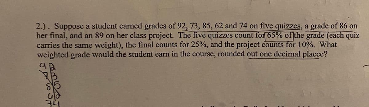 2.). Suppose a student earned grades of 92, 73, 85, 62 and 74 on five quizzes, a grade of 86 on
her final, and an 89 on her class project. The five quizzes count for 65% of the grade (each quiz
carries the same weight), the final counts for 25%, and the project counts for 10%. What
weighted grade would the student earn in the course, rounded out one decimal placce?
74
