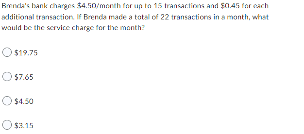 Brenda's bank charges $4.50/month for up to 15 transactions and $0.45 for each
additional transaction. If Brenda made a total of 22 transactions in a month, what
would be the service charge for the month?
$19.75
O $7.65
$4.50
$3.15