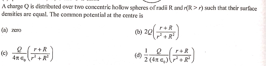 A charge Q is distributed over two concentric hollow spheres of radii R and r(R > r) such that their surface
densities are equal. The common potential at the centre is
r +R
(а) zero
(b) 20
p? + R?
r+R
1
(d)
2 (4n E,)r² + R²
r + R
(c)
4T Eo
,² + R²
