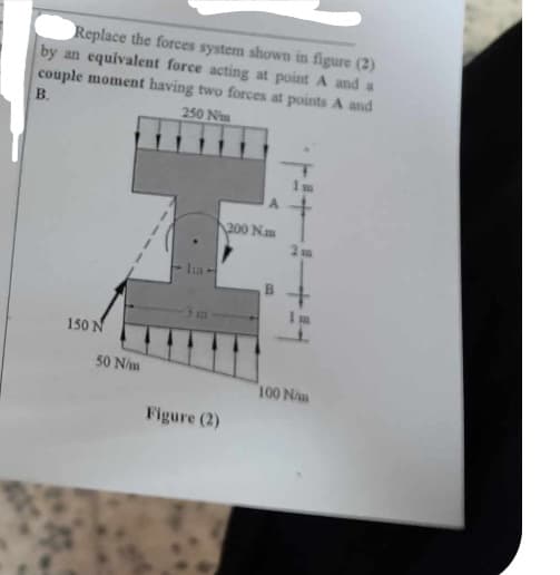 Replace the forces system shown in figure (2)
by an equivalent force acting at point A and a
couple moment having two forces at points A and
B.
250 Nm
150 N
H
50 N/m
Ita-
Figure (2)
200 Nm
+i+i
2 m
100 N/m