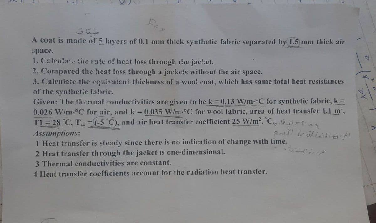 صقات
A coat is made of 5 layers of 0.1 mm thick synthetic fabric separated by 1.5 mm thick air
space.
1. Calculate the rate of heat loss through the jacket.
2. Compared the heat loss through a jackets without the air space.
3. Calculate the equivalent thickness of a wool coat, which has same total heat resistances
of the synthetic fabric.
Given: The thermal conductivities are given to be k = 0.13 W/m-°C for synthetic fabric, k =
0.026 W/m-°C for air, and k = 0.035 W/m °C for wool fabric, area of heat transfer 1.1 m²,
T1 = 28 °C, To = (-5°C), and air heat transfer coefficient 25 W/m². C. 43)
Assumptions:
المراة المرحلة من الخارج
1 Heat transfer is steady since there is no indication of change with time.
2 Heat transfer through the jacket is one-dimensional.
3 Thermal conductivities are constant.
4 Heat transfer coefficients account for the radiation heat transfer.
12