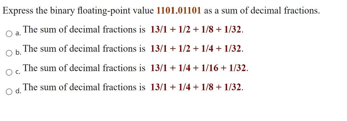 Express the binary floating-point value 1101.01101 as a sum of decimal fractions.
The sum of decimal fractions is 13/1 + 1/2 + 1/8 + 1/32.
а.
The sum of decimal fractions is 13/1 + 1/2 + 1/4 + 1/32.
b.
The sum of decimal fractions is 13/1 + 1/4 + 1/16 + 1/32.
The sum of decimal fractions is 13/1 + 1/4 + 1/8 + 1/32.
O d.
