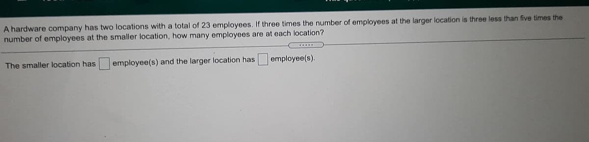 A hardware company has two locations with a total of 23 employees. If three times the number of employees at the larger location is three less than five times the
number of employees at the smaller location, how many employees are at each location?
OFOO
The smaller location has
employee(s) and the larger location has
employee(s).
