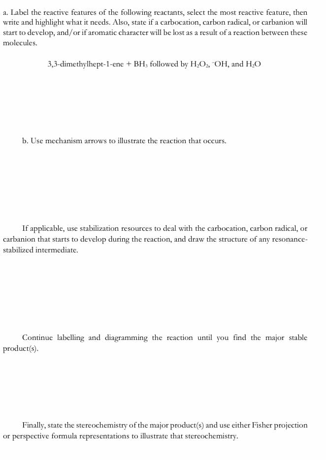 a. Label the reactive features of the following reactants, select the most reactive feature, then
write and highlight what it needs. Also, state if a carbocation, carbon radical, or carbanion will
start to develop, and/or if aromatic character will be lost as a result of a reaction between these
molecules.
3,3-dimethylhept-1-ene + BH; followed by H,O, OH, and H,O
b. Use mechanism arrows to illustrate the reaction that occurs.
If applicable, use stabilization resources to deal with the carbocation, carbon radical, or
carbanion that starts to develop during the reaction, and draw the structure of any resonance-
stabilized intermediate.
Continue labelling and diagramming the reaction until you find the major stable
product(s).
Finally, state the stereochemistry of the major product(s) and use either Fisher projection
or perspective formula representations to illustrate that stereochemistry.
