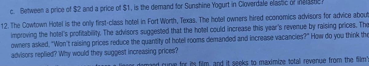 C. Between a price of $2 and a price of $1, is the demand for Sunshine Yogurt in Cloverdale elastic or inelastic?
12. The Cowtown Hotel is the only first-class hotel in Fort Worth, Texas. The hotel owners hired economics advisors for advice about
improving the hotel's profitability. The advisors suggested that the hotel could increase this year's revenue by raising prices. The
owners asked, "Won't raising prices reduce the quantity of hotel rooms demanded and increase vacancies?" How do you think the
advisors replied? Why would they suggest increasing prices?
00 n linnar demand curve for its film, and it seeks to maximize total revenue from the film's
