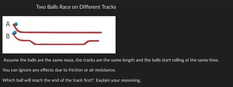 A
B
Two Balls Race on Different Tracks
Assume the balls are the same mass, the tracks are the same length and the balls start rolling at the same time.
You can ignore any effects due to friction or air resistance.
Which ball will reach the end of the track first? Explain your reasoning.