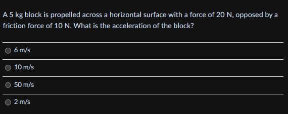 A 5 kg block is propelled across a horizontal surface with a force of 20 N, opposed by a
friction force of 10 N. What is the acceleration of the block?
6 m/s
10 m/s
50 m/s
2 m/s