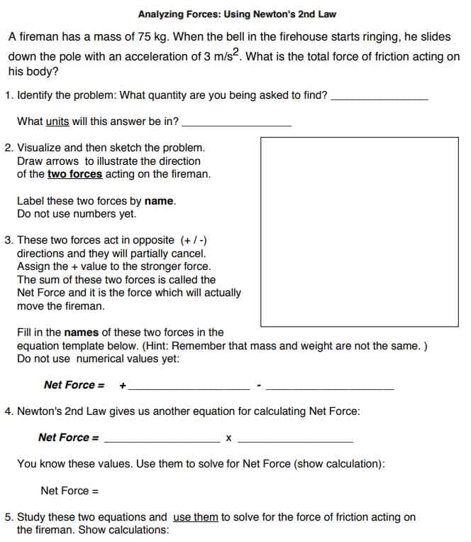 Analyzing Forces: Using Newton's 2nd Law
A fireman has a mass of 75 kg. When the bell in the firehouse starts ringing, he slides
down the pole with an acceleration of 3 m/s². What is the total force of friction acting on
his body?
1. Identify the problem: What quantity are you being asked to find?
What units will this answer be in?
2. Visualize and then sketch the problem.
Draw arrows to illustrate the direction
of the two forces acting on the fireman.
Label these two forces by name.
Do not use numbers yet.
3. These two forces act in opposite (+/-)
directions and they will partially cancel.
Assign the + value to the stronger force.
The sum of these two forces is called the
Net Force and it is the force which will actually
move the fireman.
Fill in the names of these two forces in the
equation template below. (Hint: Remember that mass and weight are not the same.)
Do not use numerical values yet:
Net Force = +
4. Newton's 2nd Law gives us another equation for calculating Net Force:
Net Force =
You know these values. Use them to solve for Net Force (show calculation):
Net Force =
5. Study these two equations and use them to solve for the force of friction acting on
the fireman. Show calculations: