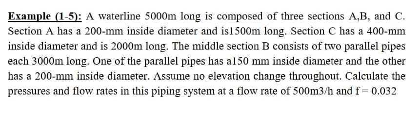 Example (1-5): A waterline 5000m long is composed of three sections A,B, and C.
Section A has a 200-mm inside diameter and is 1500m long. Section C has a 400-mm
inside diameter and is 2000m long. The middle section B consists of two parallel pipes
each 3000m long. One of the parallel pipes has a150 mm inside diameter and the other
has a 200-mm inside diameter. Assume no elevation change throughout. Calculate the
pressures and flow rates in this piping system at a flow rate of 500m3/h and f= 0.032