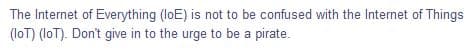 The Internet of Everything (loE) is not to be confused with the Internet of Things
(loT) (loT). Don't give in to the urge to be a pirate.
