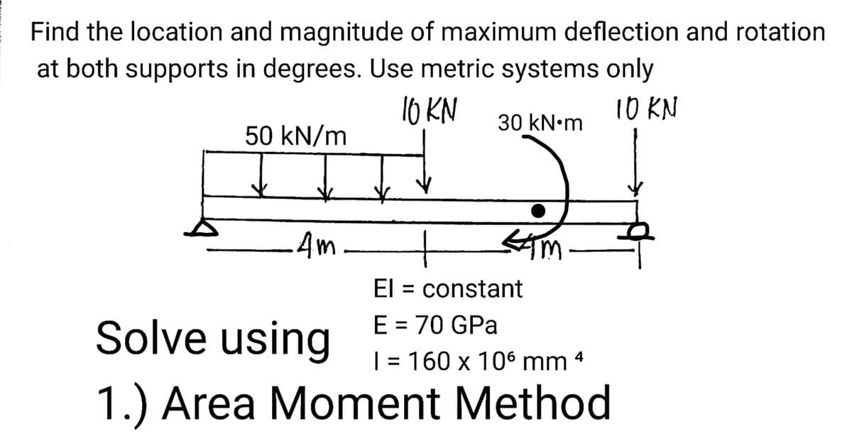 Find the location and magnitude of maximum deflection and rotation
at both supports in degrees. Use metric systems only
10 KN
10 KN
30 kN•m
50 kN/m
Am.
4m-
El = constant
E = 70 GPa
Solve using
| = 160 x 106 mm 4
1.) Area Moment Method
