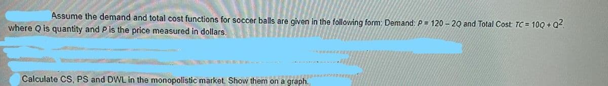 Assume the demand and total cost functions for soccer balls are given in the following form: Demand: P = 120 – 20 and Total Cost: TC = 10Q + Q4.
where Q is quantity and P is the price measured in dollars.
Calculate CS, PS and DWL in the monopolistic market. Show them on
a graph.
