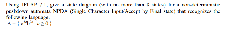 Using JFLAP 7.1, give a state diagram (with no more than 8 states) for a non-deterministic
pushdown automata NPDA (Single Character Input/Accept by Final state) that recognizes the
following language.
A = { a"b²" | n> 0 }
