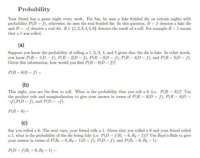 Probability
Your friend has a game night every week. For fun, he uses a fake 6-sided die on certain nights with
probability P(D = f), otherwise, he uses the real 6-sided die. In this question, D = f denotes a fake die
and D = -f denotes a real die. RE {1, 2, 3, 4, 5, 6} denotes the result of a roll. For example R = 1 means
that a 1 was rolled.
(a)
Suppose you know the probability of rolling a 1, 2, 3, 4, and 5 given that the die is fake. In other words,
you know P(R = 1|D = f), P(R= 2|D = f), P(R = 3|D = f), P(R = 4|D = f), and P(R = 5|D = f).
Given this information, how would you find P(R = 6|D= f)?
P(R = 6|D = f) =
(b)
This night, you are the first to roll. What is the probability that you roll a 6 (i.e. P(R = 6))? Use
the product rule and marginalization to give your answer in terms of P(R = 6|D = f), P(R = 6|D =
-f),P(D = f), and P(D=¬f).
P(R = 6) =
(c)
Say you rolled a 6. The next turn, your friend rolls a 1. Given that you rolled a 6 and your friend rolled
a 1, what is the probability of the die being fake (i.e. P(D = f\R1 = 6, R2 = 1))? Use Baye's Rule to give
your answer in terms of P(R1 = 6, R2 = 1|D = f), P(D= f), and P(R1 = 6, R2 = 1).
P(D = f|R1 = 6, R2 = 1) =
