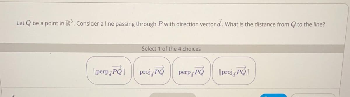 Let Q be a point in R°. Consider a line passing through P with direction vector d. What is the distance from Q to the line?
Select 1 of the 4 choices
||perp]
¿PQ||
proj PQ
perp¡PQ
|proj PQ||
