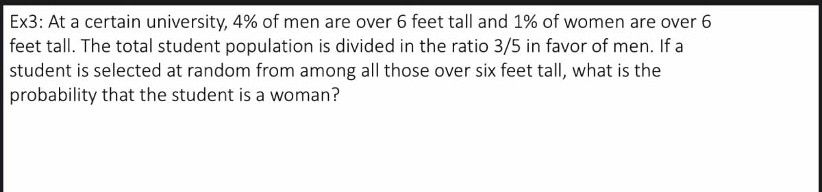 Ex3: At a certain university, 4% of men are over 6 feet tall and 1% of women are over 6
feet tall. The total student population is divided in the ratio 3/5 in favor of men. If a
student is selected at random from among all those over six feet tall, what is the
probability that the student is a woman?
