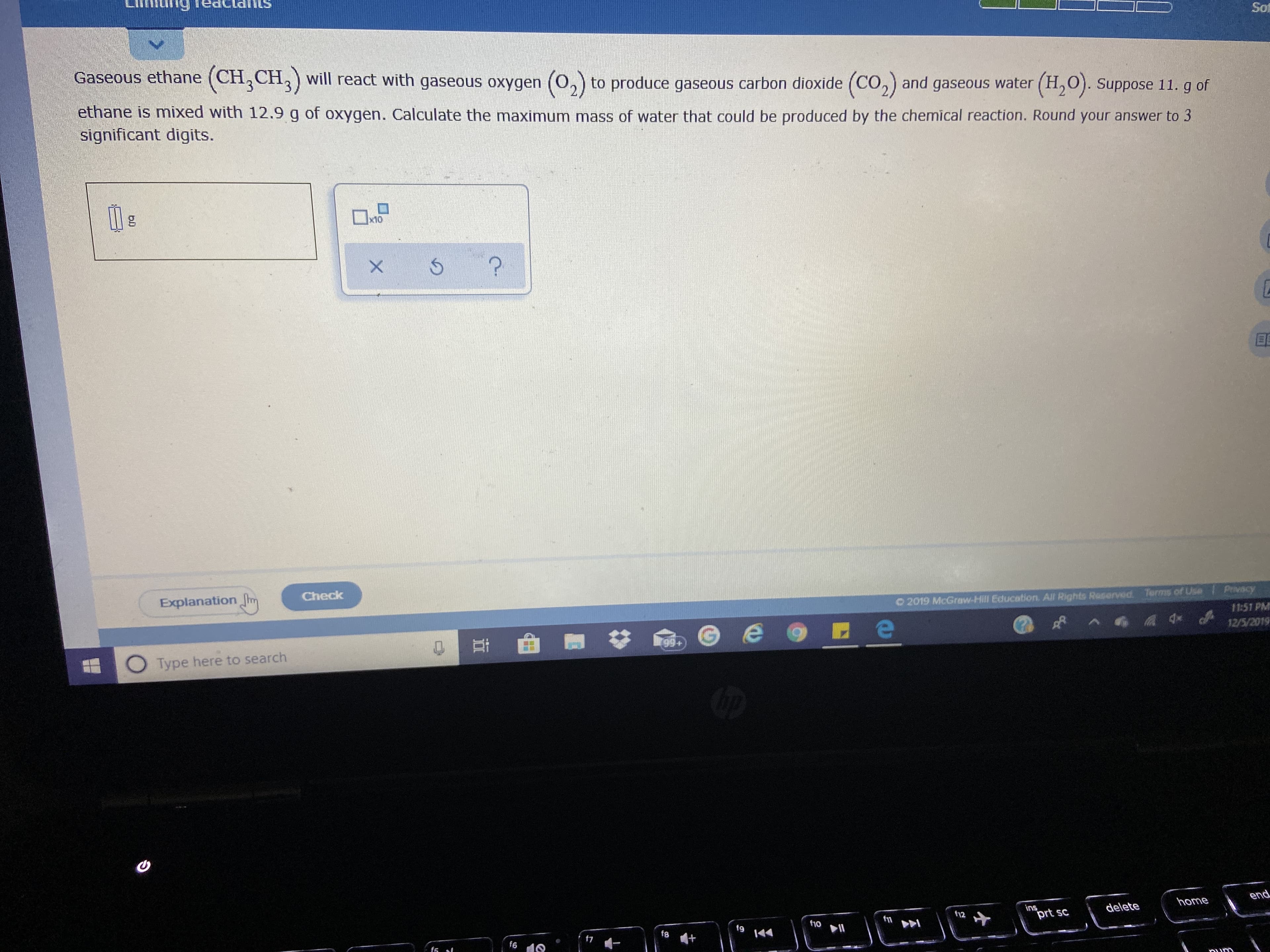 Sot
Gaseous ethane (CH,CH,) will react with gaseous oxygen (0,) to produce gaseous carbon dioxide (CO,) and gaseous water (H,O). Suppose 11. g of
ethane is mixed with 12.9 g of oxygen. Calculate the maximum mass of water that could be produced by the chemical reaction. Round your answer to 3
significant digits.
x10
Explanation hm
Check
Privacy
Terms of Use
O 2019 McGraw-Hill Education. All Rights Reserved.
11:51 PM
12/5/2019
rgg+
99+
Type here to search
end
home
ins
prt sc
delete
t12
f10
f9
f8
f7
f6
১ ১
