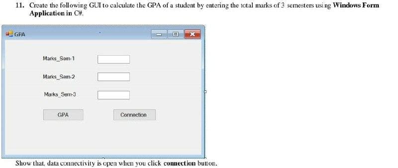 11. Create the following GUI to calculate the GPA of a student by entering the total marks of 3 semesters usi ng Windows Form
Application in C#.
GPA
Marks_Sem 1
Marks_Sem-2
Marks Sem-3
GPA
Cornection
Show that, data connectivity is open when you click connection button.
