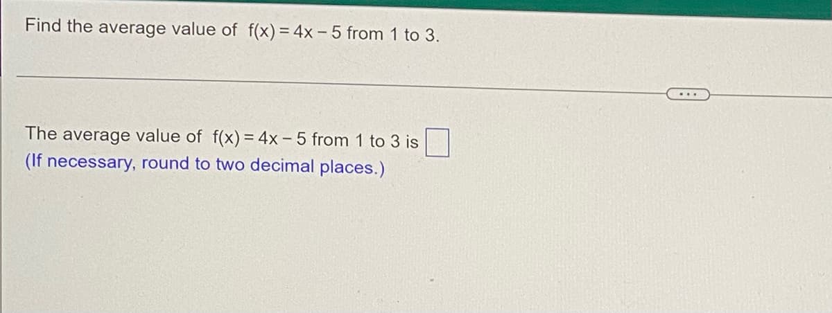 Find the average value of f(x) = 4x- 5 from 1 to 3.
The average value of f(x) = 4x - 5 from 1 to 3 is
(If necessary, round to two decimal places.)
