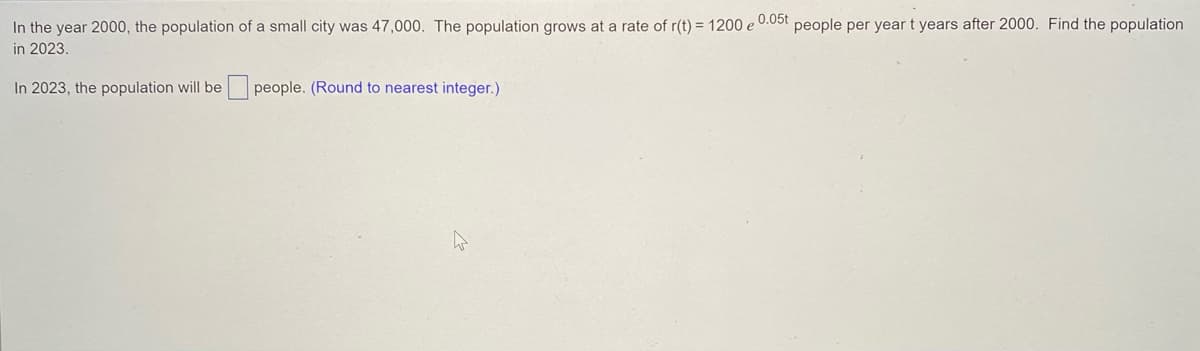 In the year 2000, the population of a small city was 47,000. The population grows at a rate of r(t) = 1200 e 0.05t people per year t years after 2000. Find the population
in 2023.
In 2023, the population will be people. (Round to nearest integer.)
