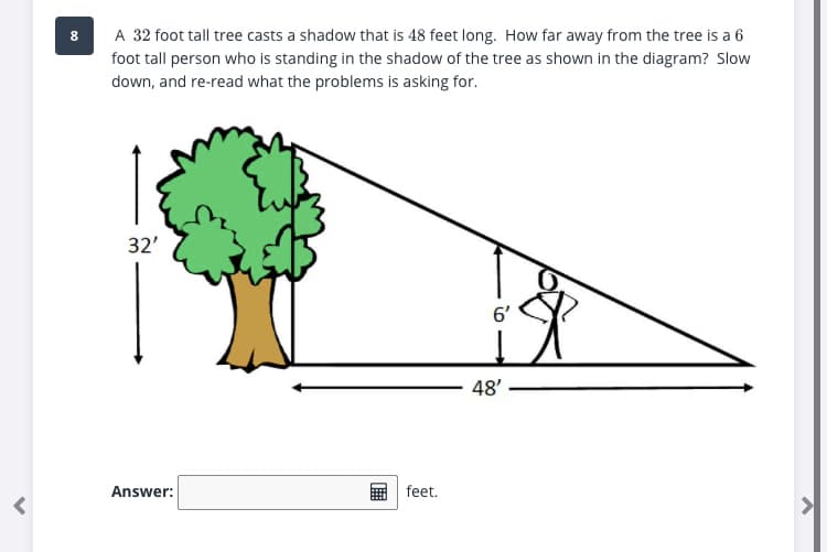 A 32 foot tall tree casts a shadow that is 48 feet long. How far away from the tree is a 6
foot tall person who is standing in the shadow of the tree as shown in the diagram? Slow
down, and re-read what the problems is asking for.
8.
32'
6'
48'
Answer:
feet.
