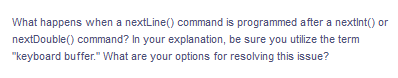 What happens when a nextLine() command is programmed after a nextInt() or
nextDouble() command? In your explanation, be sure you utilize the term
"keyboard buffer." What are your options for resolving this issue?