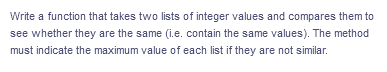 Write a function that takes two lists of integer values and compares them to
see whether they are the same (i.e. contain the same values). The method
must indicate the maximum value of each list if they are not similar.