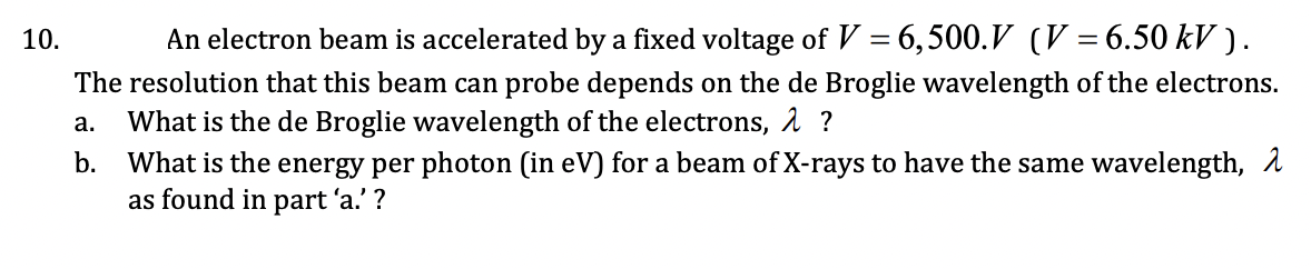 10.
An electron beam is accelerated by a fixed voltage of V = 6,500.V (V = 6.50 kV ).
The resolution that this beam can probe depends on the de Broglie wavelength of the electrons.
What is the de Broglie wavelength of the electrons, 1 ?
What is the energy per photon (in eV) for a beam of X-rays to have the same wavelength, 1
as found in part 'a.' ?
а.
b.
