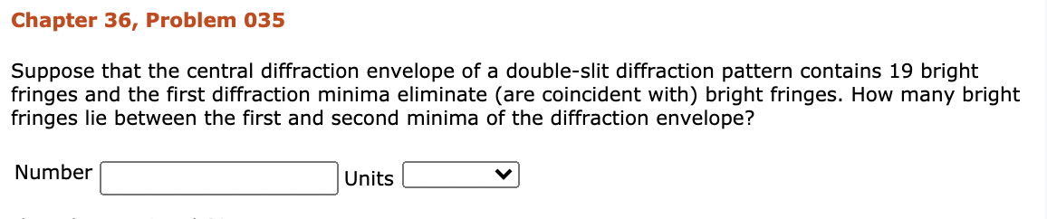 Chapter 36, Problem 035
Suppose that the central diffraction envelope of a double-slit diffraction pattern contains 19 bright
fringes and the first diffraction minima eliminate (are coincident with) bright fringes. How many bright
fringes lie between the first and second minima of the diffraction envelope?
Number
Units
