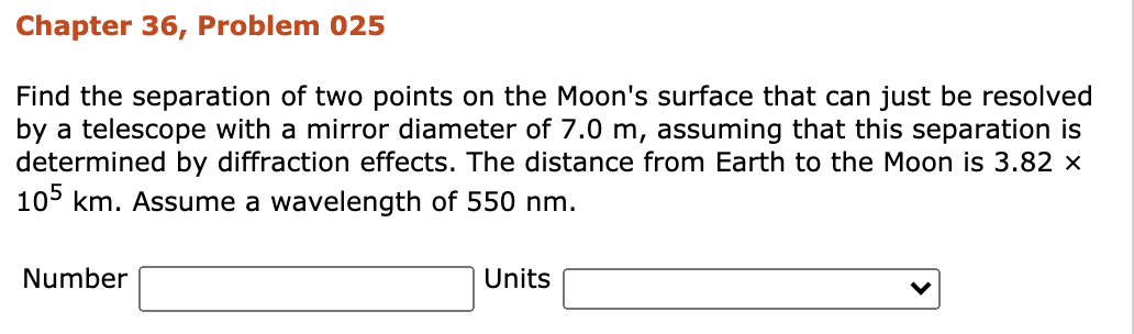 Chapter 36, Problem 025
Find the separation of two points on the Moon's surface that can just be resolved
by a telescope with a mirror diameter of 7.0 m, assuming that this separation is
determined by diffraction effects. The distance from Earth to the Moon is 3.82 ×
105 km. Assume a wavelength of 550 nm.
Number
Units
