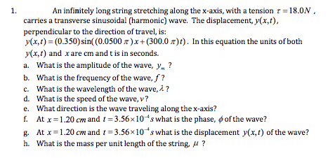 1.
An infinitely long string stretching along the x-axis, with a tension = 18.0N,
carries a transverse sinusoidal (harmonic) wave. The displacement, y(x,t),
perpendicular to the direction of travel, is:
y(x,1) = (0.350) sin( (0.0500 z)x+ (300.0 r)t). In this equation the units of both
y(x,1) and x are cm and t is in seconds.
a. What is the amplitude of the wave, y, ?
b. What is the frequency of the wave, f?
c. What is the wavelength of the wave, 2?
d. What is the speed of the wave, v?
e. What direction is the wave traveling along the x-axis?
f. At x=1.20 cm and t = 3.56x10s what is the phase, o of the wave?
g. At x=1.20 cm and t = 3.56x10 s what is the displacement y(x,1) of the wave?
h. What is the mass per unit length of the string, 4 ?
