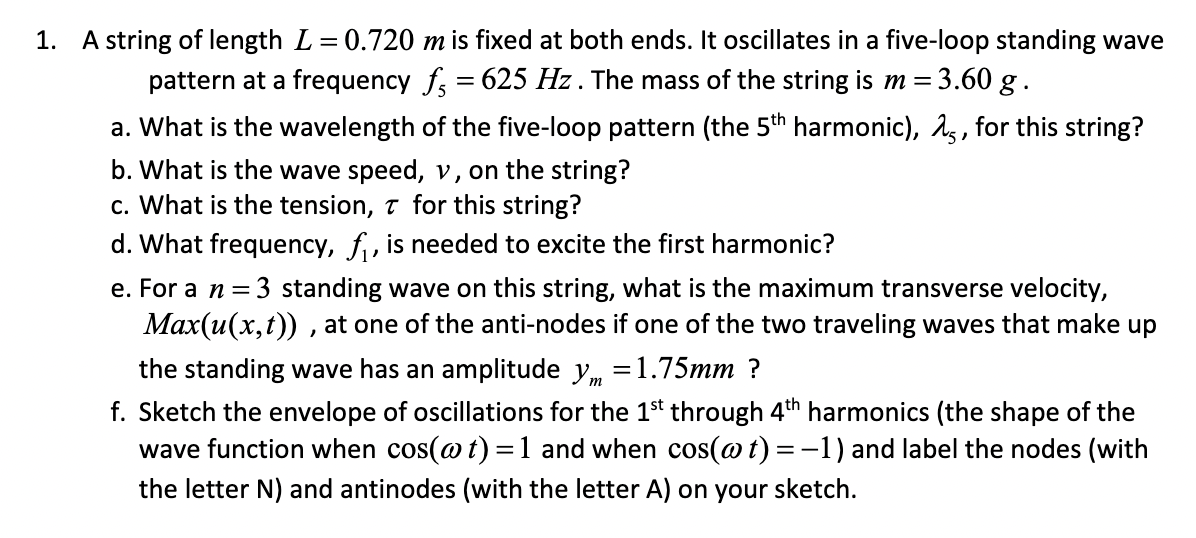 1. A string of length L = 0.720 m is fixed at both ends. It oscillates in a five-loop standing wave
pattern at a frequency f, = 625 Hz . The mass of the string is m = 3.60 g .
a. What is the wavelength of the five-loop pattern (the 5th harmonic), 15, for this string?
b. What is the wave speed, v, on the string?
c. What is the tension, 7 for this string?
d. What frequency, f, is needed to excite the first harmonic?
e. For a n = 3 standing wave on this string, what is the maximum transverse velocity,
Max(u(x,t)) , at one of the anti-nodes if one of the two traveling waves that make up
the standing wave has an amplitude y, =1.75mm ?
f. Sketch the envelope of oscillations for the 1$t through 4th harmonics (the shape of the
wave function when cos(@ t) =1 and when cos(@t) =-1) and label the nodes (with
the letter N) and antinodes (with the letter A) on your sketch.
