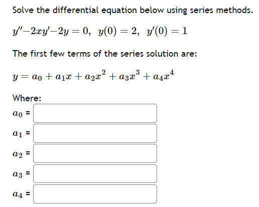 Solve the differential equation below using series methods.
y"-2xy'-2y = 0, y(0) = 2, y'(0) = 1
The first few terms of the series solution are:
y = a + a₁x + a₂x² + α3x³ + α₁x¹
Where:
ao =
a1 =
a2 =
az =
a4=