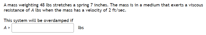 A mass weighting 48 lbs stretches a spring 7 inches. The mass is in a medium that exerts a viscous
resistance of A lbs when the mass has a velocity of 2 ft/sec.
This system will be overdamped if
A>
lbs