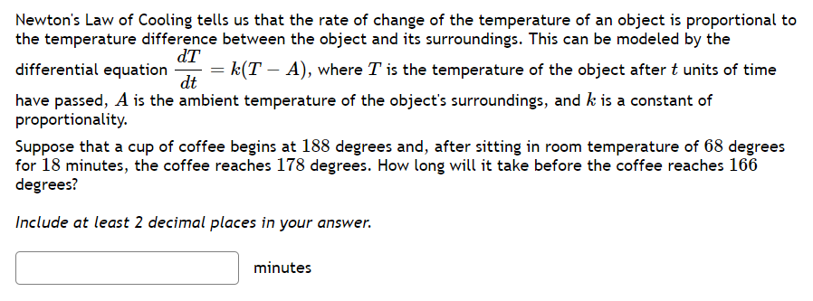 Newton's Law of Cooling tells us that the rate of change of the temperature of an object is proportional to
the temperature difference between the object and its surroundings. This can be modeled by the
differential equation = k(T – A), where T is the temperature of the object after t units of time
dt
dT
have passed, A is the ambient temperature of the object's surroundings, and k is a constant of
proportionality.
Suppose that a cup of coffee begins at 188 degrees and, after sitting in room temperature of 68 degrees
for 18 minutes, the coffee reaches 178 degrees. How long will it take before the coffee reaches 166
degrees?
Include at least 2 decimal places in your answer.
minutes