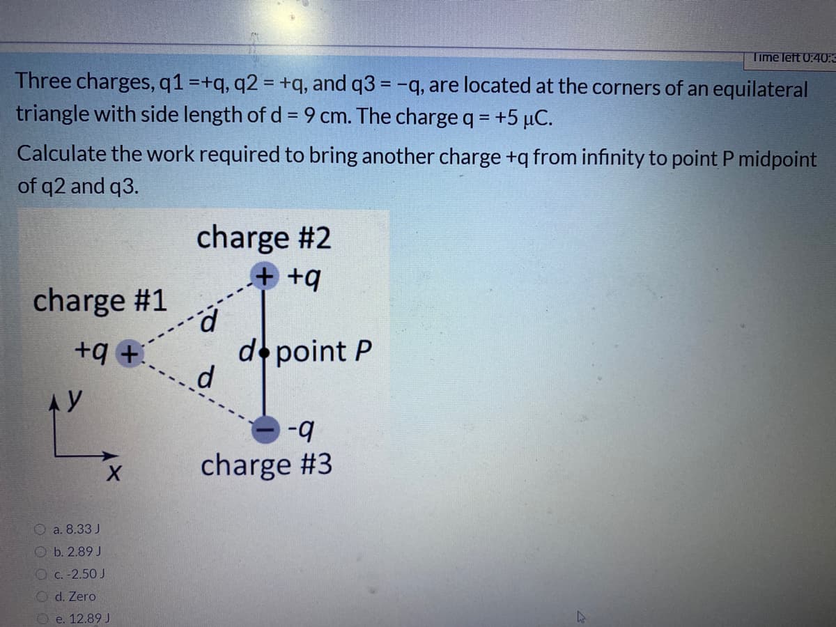 Time left 0:40:
Three charges, q1 =+q, q2 = +q, and q3 = -q, are located at the corners of an equilateral
triangle with side length of d = 9 cm. The chargeq = +5 µC.
Calculate the work required to bring another charge +q from infinity to point P midpoint
of q2 and q3.
charge #2
+ +q
charge #1
+q +
de point P
d.
b-
charge #3
O a. 8.33 J
O b. 2.89 J
O c. -2.50 J
O d. Zero
O e. 12.89 J
