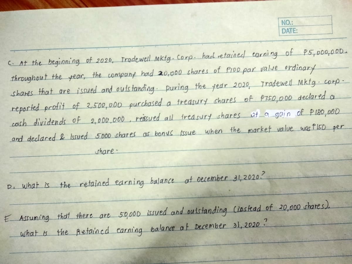 NO.:
DATE:
C. At the begioni ng of 2020, Trgdewel mktg. corp. had retained carni ng of P5,000,000.
throughout the year, the company had 20,000 shares of PI00 par value ordinary
shares that are issued and outstanding puring the fedr 2020, Tradewell Mkfg- corp-
reported profit of 2,500,000 purchased a treasury shares of P750,000 declared a
cash dividends of 2,000,000, reissued all freasury ishares at a_gain of P180,000
and declared & issued 5000 shares as bonus Assue
when the market value was P150 per
share-
D. what is
the retained earning balance at oecember 31,2020.?
E ASsuming that there are 50,000 iSued and outstanding Cinstead of 20,000 shares)
the Aetaincd earning balance at December 31, 2020 ?
what is
