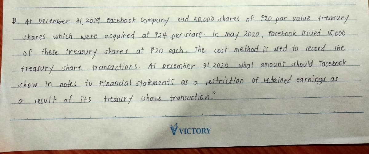 B. At December 31,2019 Facebook company had 20,000 shares of P20
par value freacury
shares which were acquired at 924 per share. In may 2020, facebook issued 15,000
of these treasury shares at P20 each. The cost method is used to reord the
treasury shart
show in notes to FinancialLstakments as a rertriction of retained earnings as
transactions. At December31,2020 what amount should Tacebook
result of its
treasury share trancaction?
VVICTORY
