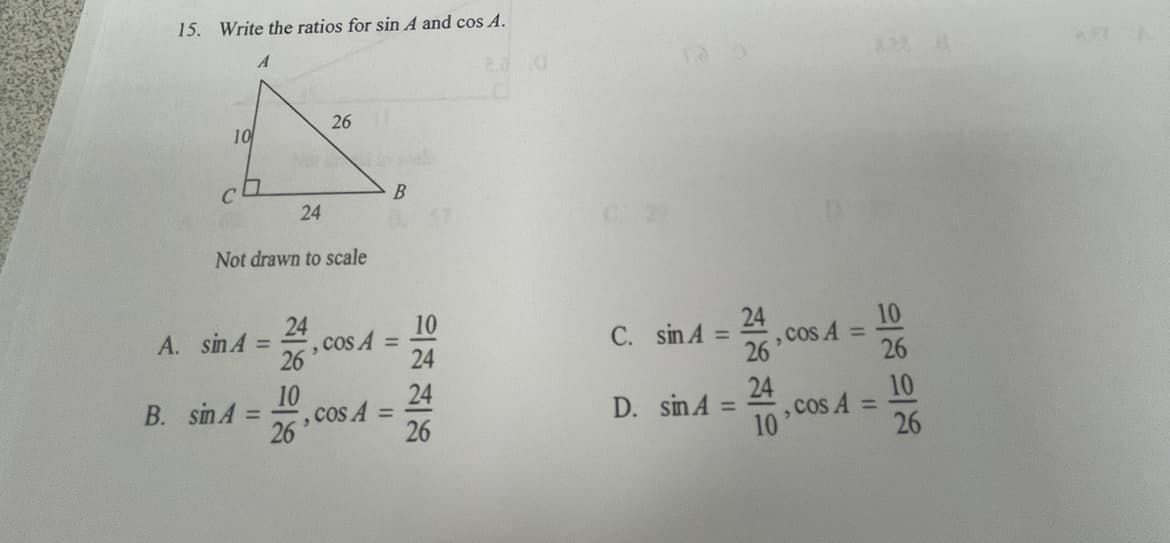 15. Write the ratios for sin A and cos A.
26
10
24
Not drawn to scale
24
cos A =
26
10
24
, COs A =
26
A. sin A =
C. sin A
%3D
24
26
10
24
cos A =
B. sin A
26
24
,COS A
26
10
D. sin A:
10
%3D
%3D
%3D
26
