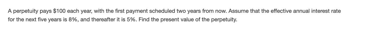 A perpetuity pays $100 each year, with the first payment scheduled two years from now. Assume that the effective annual interest rate
for the next five years is 8%, and thereafter it is 5%. Find the present value of the perpetuity.
