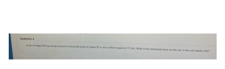 Question 4
A car of mass 832 kg moves around a horizontal circle of radius 97 m at a uniform speed of 17 m/s. What is the centripetal force on the car, in the unit newton (N)?