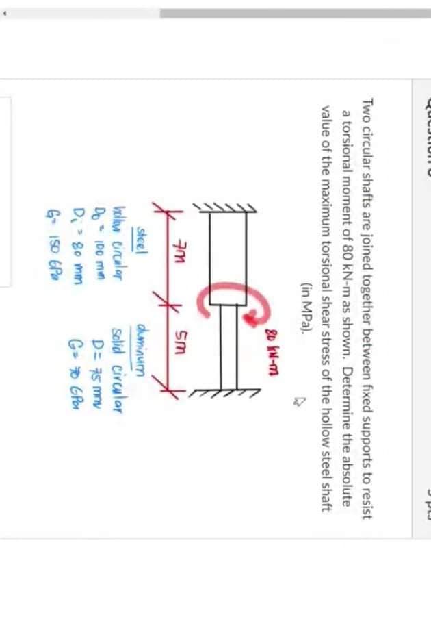 Two circular shafts are joined together between fixed supports to resist
a torsional moment of 80 kN-m as shown. Determine the absolute
value of the maximum torsional shear stress of the hollow steel shaft
(in MPa).
20 IN-m
Sm
stcel
hellw circalar
duminum
Selid circular
D= 75 mny
Do- IDO mn
D> 80 mm
G- D GPon
6- IS0 EPa
