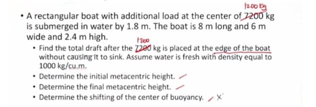 200 tg
• A rectangular boat with additional load at the center of 1200 kg
is submerged in water by 1.8 m. The boat is 8 m long and 6 m
wide and 2.4 m high.
• Find the total draft after the 7280 kg is placed at the edge of the boat
without causing it to sink. Assume water is fresh with density equal to
1000 kg/cu.m.
• Determine the initial metacentric height. /
• Determine the final metacentric height./
• Determine the shifting of the center of buoyancy. /X
