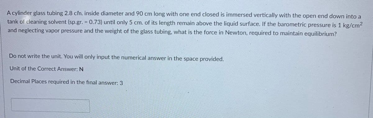 A cylinder glass tubing 2.8 cm. inside diameter and 90 cm long with one end closed is immersed vertically with the open end down into a
tank of cleaning solvent (sp.gr. = 0.73) until only 5 cm. of its length remain above the liquid surface. If the barometric pressure is 1 kg/cm2
and neglecting vapor pressure and the weight of the glass tubing, what is the force in Newton, required to maintain equilibrium?
%3D
Do not write the unit. You will only input the numerical answer in the space provided.
Unit of the Correct Answer: N
Decimal Places required in the final answer: 3
