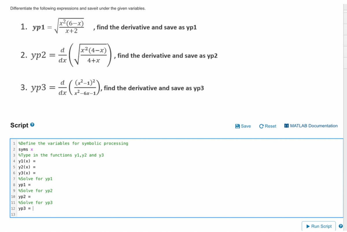 Differentiate the following expressions and saveit under the given variables.
1. yp1: =
2. yp2
3. yp3
Script
=
=
6 y3(x) =
7 %Solve for yp1
8 yp1 =
9 %Solve for yp2
x² (6-x)
x+2
10 yp2 =
11 %Solve for yp3
12 yp3 = |
13
d
dx
d
dx
"
find the derivative and save as yp1
x² (4-x)
4+x
(x²-1)²
x²-6x-1,
1 %Define the variables for symbolic processing
2 syms x
3 %Type in the functions y1, y2 and y3
4 y1(x) =
5 y2(x) =
find the derivative and save as yp2
find the derivative and save as yp3
Save C Reset
MATLAB Documentation
Run Script